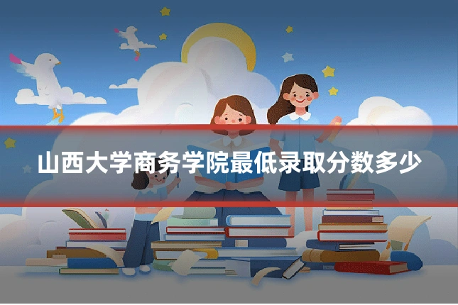 山西大学商务学院最低录取分数多少