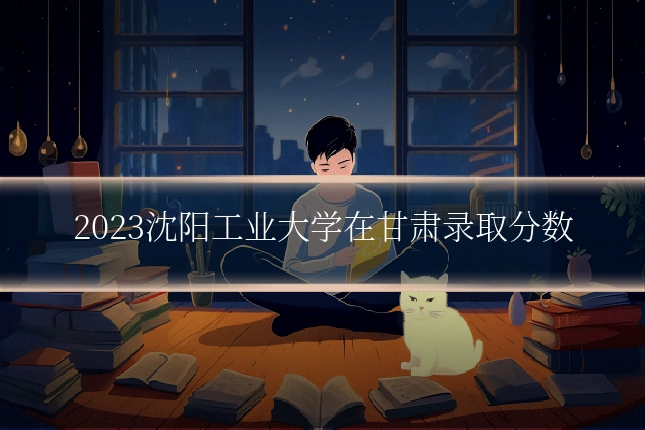 2023沈阳工业大学在甘肃录取分数
