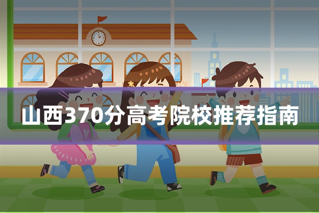 山西370分高考院校推荐指南