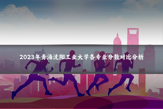 2023年青海沈阳工业大学各专业分数对比分析
