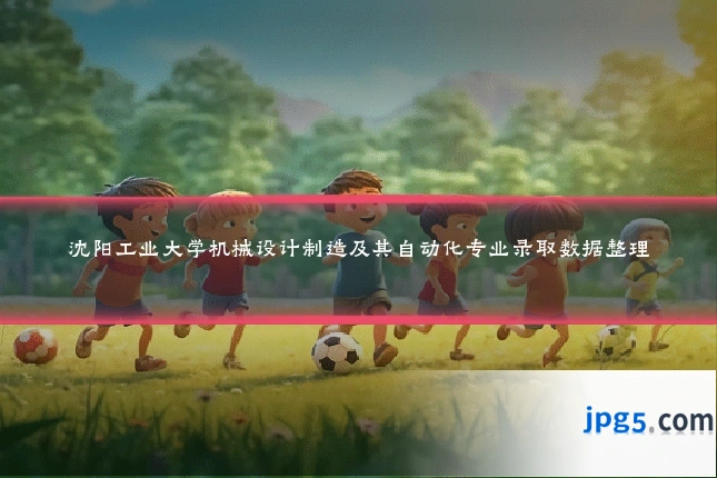 沈阳工业大学机械设计制造及其自动化专业录取数据整理