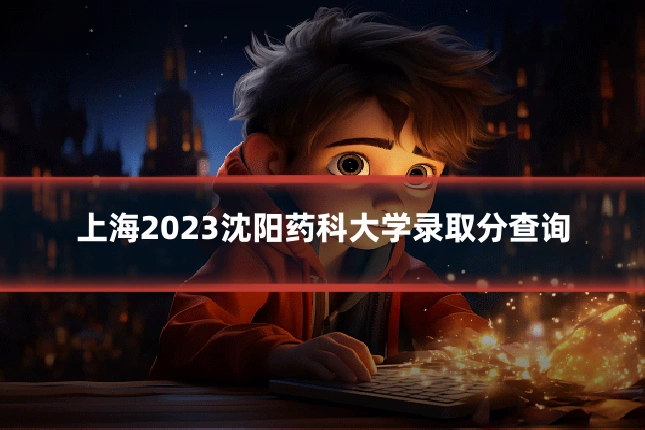 上海2023沈阳药科大学录取分查询