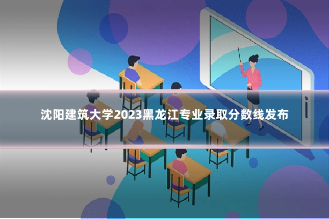 沈阳建筑大学2023黑龙江专业录取分数线发布