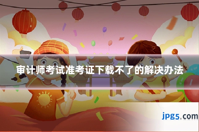 审计师考试准考证下载不了的解决办法