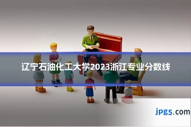辽宁石油化工大学2023浙江专业分数线