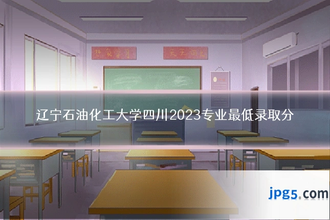 辽宁石油化工大学四川2023专业最低录取分