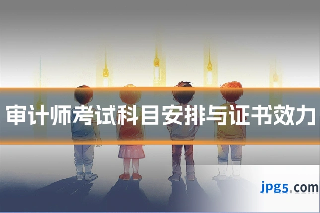 审计师考试科目安排与证书效力