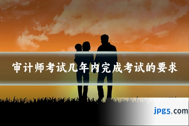 审计师考试几年内完成考试的要求
