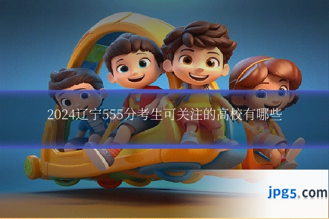 2024辽宁555分考生可关注的高校有哪些