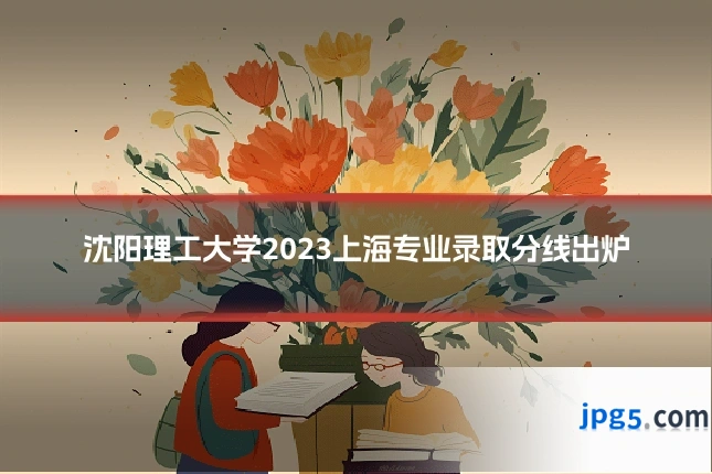 沈阳理工大学2023上海专业录取分线出炉