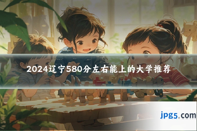 2024辽宁580分左右能上的大学推荐