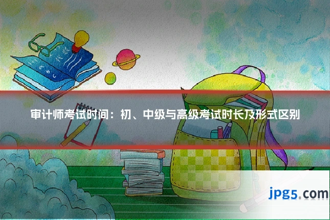 审计师考试时间:初、中级与高级考试时长及形式区别