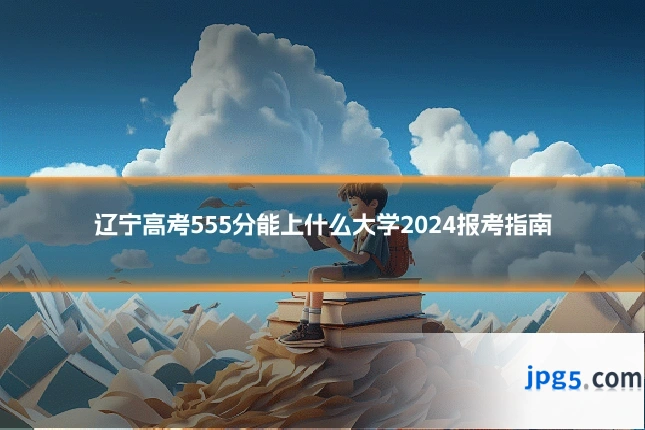 辽宁高考555分能上什么大学2024报考指南