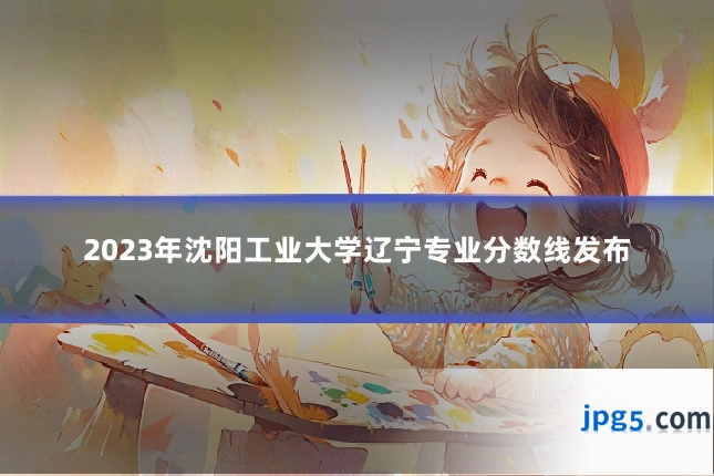 2023年沈阳工业大学辽宁专业分数线发布