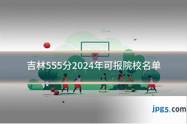 吉林555分2024年可报院校名单