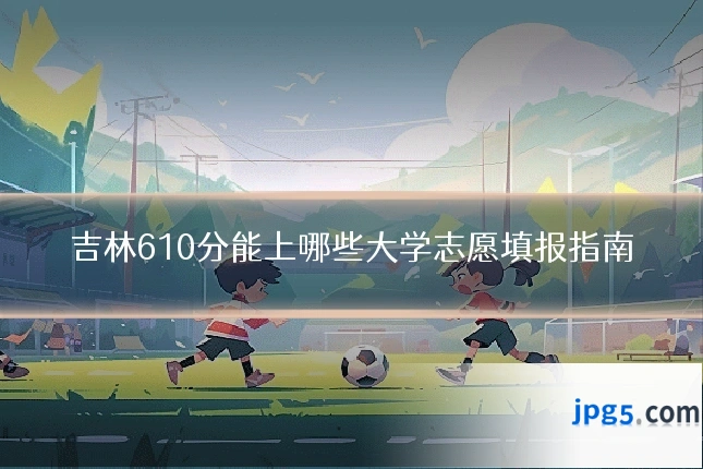 吉林610分能上哪些大学志愿填报指南
