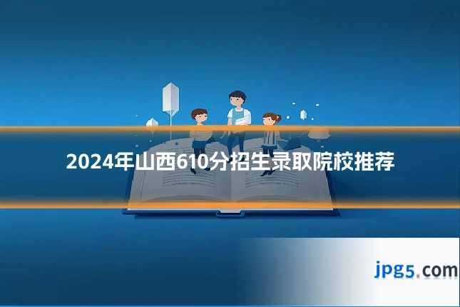 2024年山西610分招生录取院校推荐