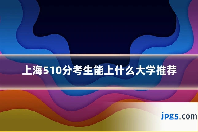 上海510分考生能上什么大学推荐