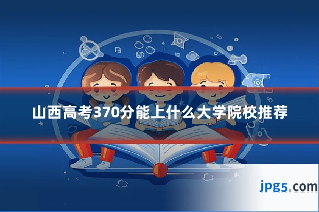 山西高考370分能上什么大学院校推荐