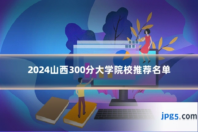 2024山西300分大学院校推荐名单