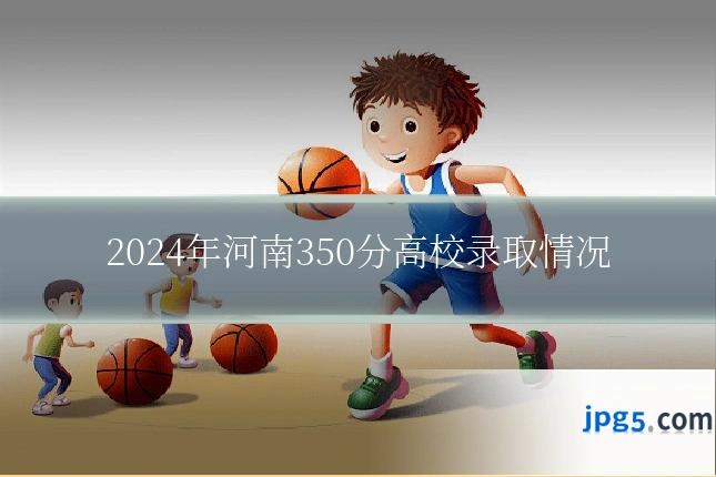 2024年河南350分高校录取情况