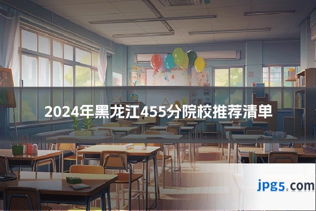 2024年黑龙江455分院校推荐清单