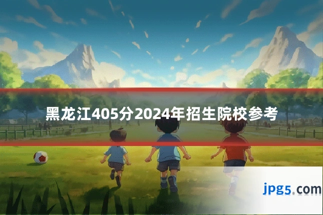 黑龙江405分2024年招生院校参考