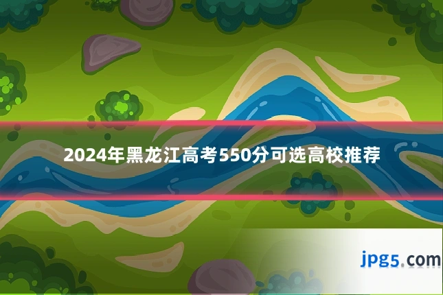 2024年黑龙江高考550分可选高校推荐
