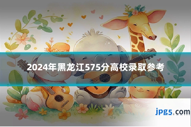2024年黑龙江575分高校录取参考