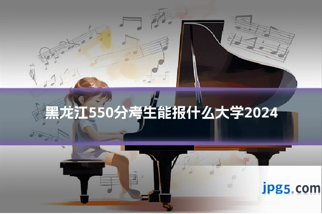 黑龙江550分考生能报什么大学2024