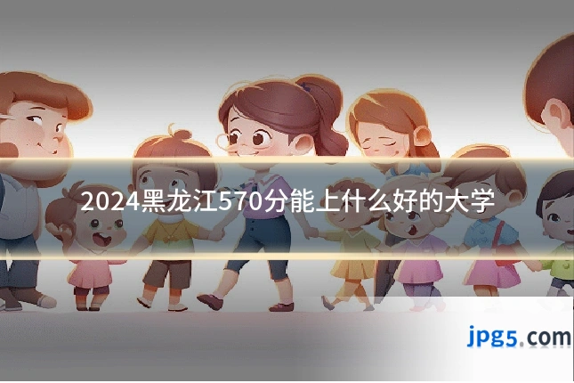 2024黑龙江570分能上什么好的大学