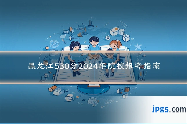 黑龙江530分2024年院校报考指南