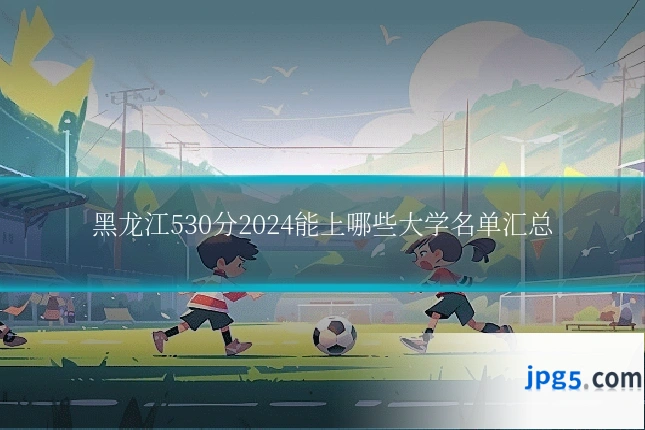 黑龙江530分2024能上哪些大学名单汇总