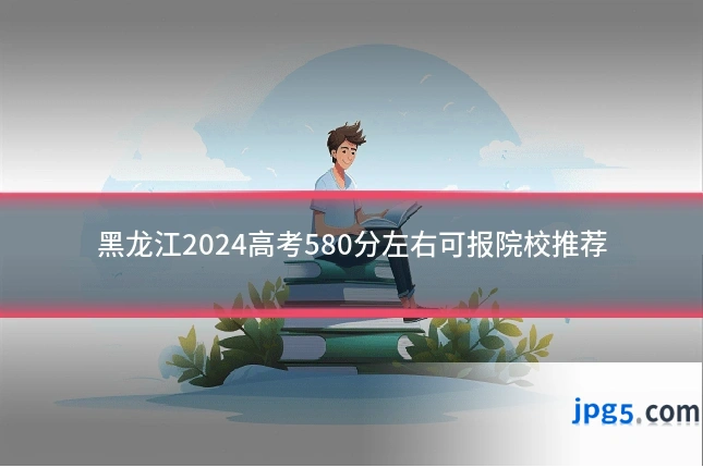 黑龙江2024高考580分左右可报院校推荐