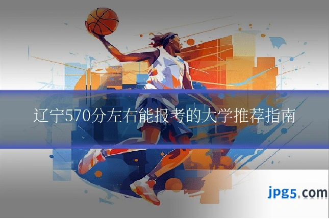 辽宁570分左右能报考的大学推荐指南