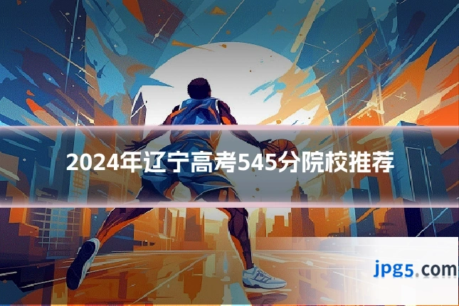 2024年辽宁高考545分院校推荐