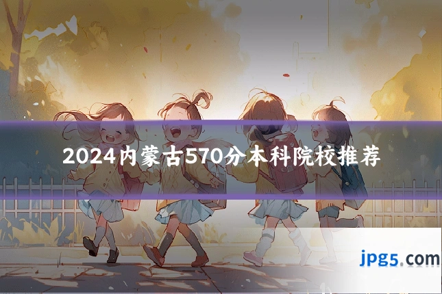 2024内蒙古570分本科院校推荐