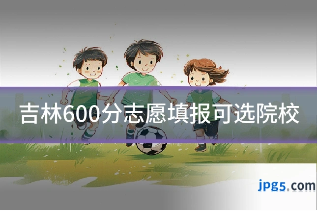 吉林600分志愿填报可选院校