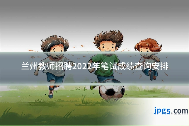 兰州教师招聘2022年笔试成绩查询安排