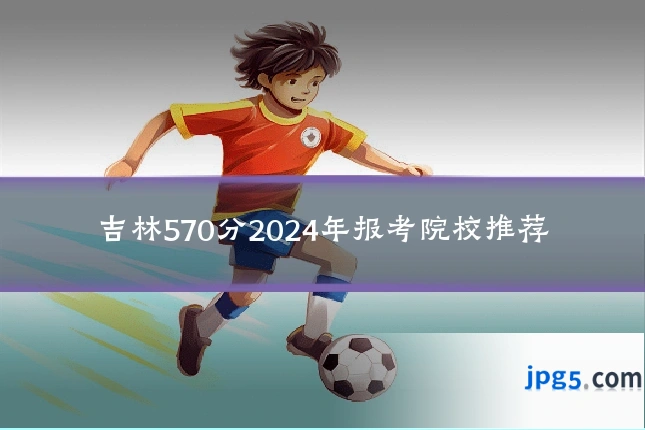 吉林570分2024年报考院校推荐