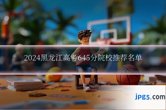 2024黑龙江高考645分院校推荐名单