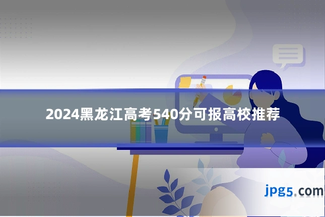 2024黑龙江高考540分可报高校推荐