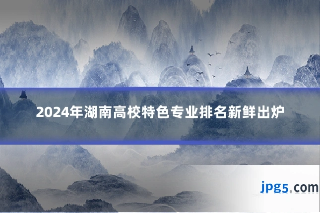 2024年湖南高校特色专业排名新鲜出炉