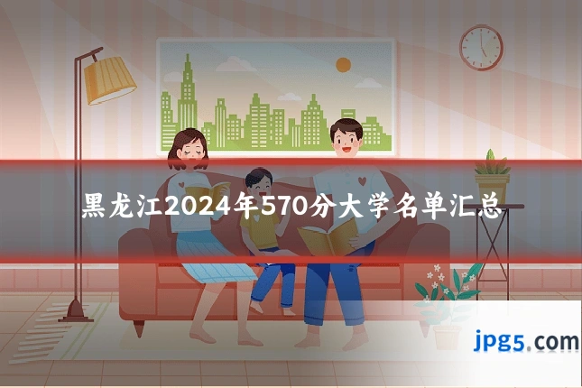 黑龙江2024年570分大学名单汇总
