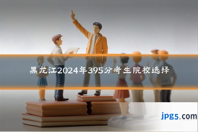 黑龙江2024年395分考生院校选择