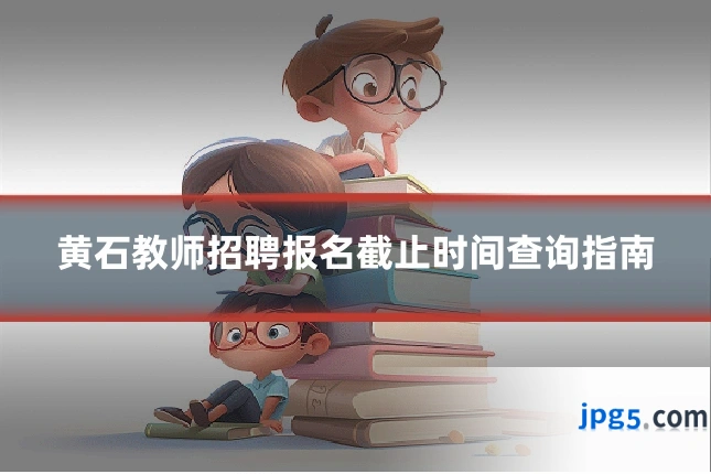 黄石教师招聘报名截止时间查询指南