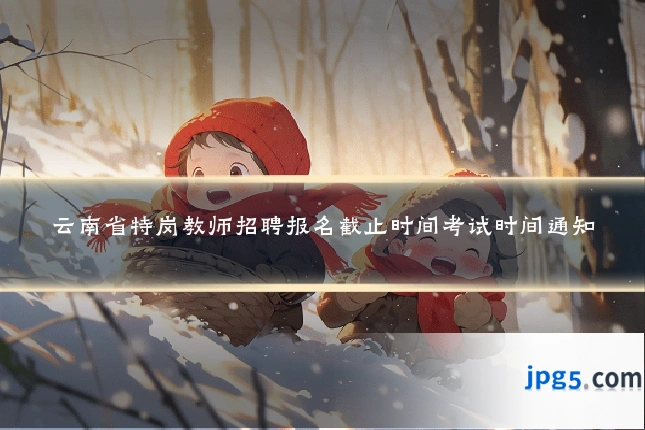 云南省特岗教师招聘报名截止时间考试时间通知