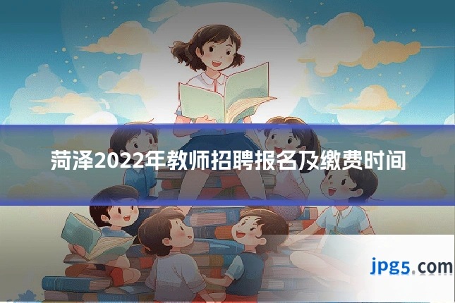 菏泽2022年教师招聘报名及缴费时间