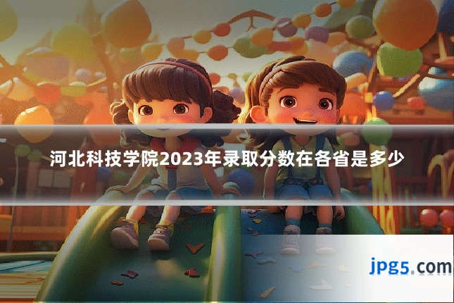 河北科技学院2023年录取分数在各省是多少