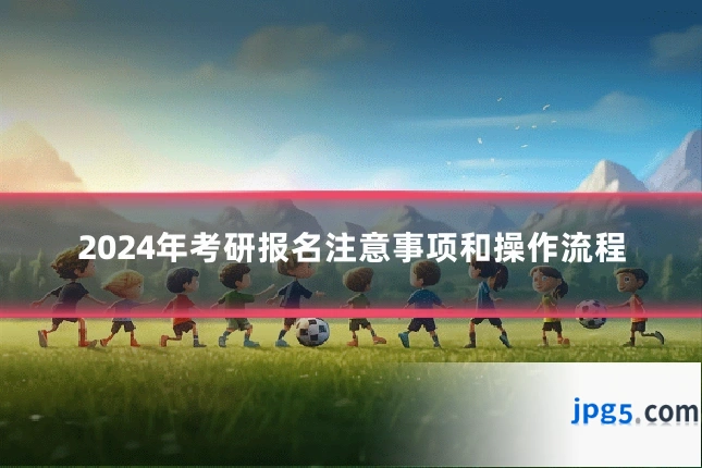 2024年考研报名注意事项和操作流程